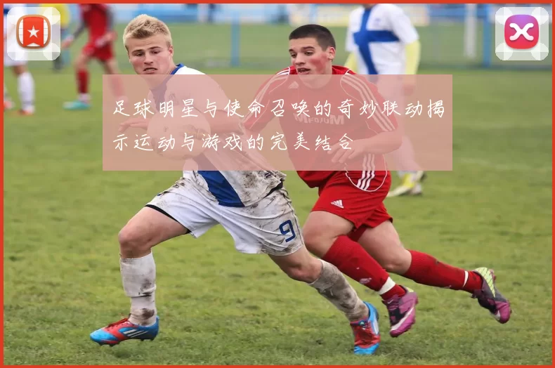 足球明星与使命召唤的奇妙联动揭示运动与游戏的完美结合