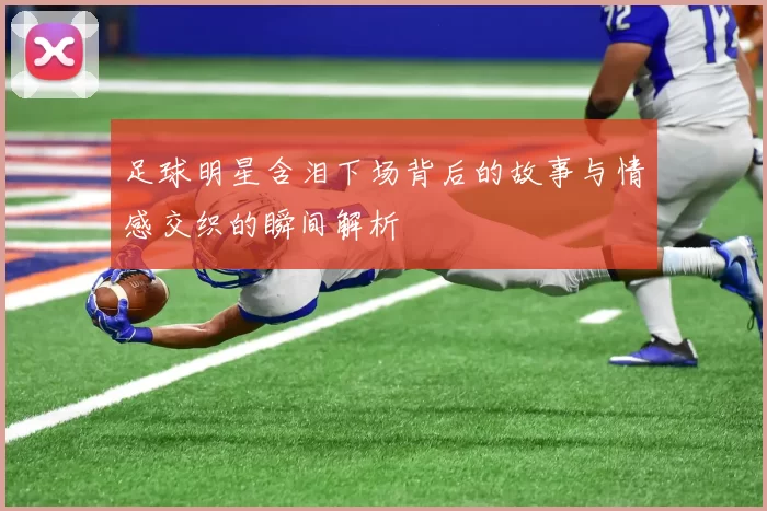 足球明星含泪下场背后的故事与情感交织的瞬间解析