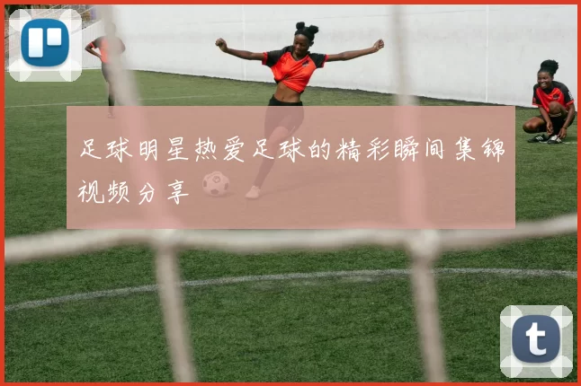 足球明星热爱足球的精彩瞬间集锦视频分享