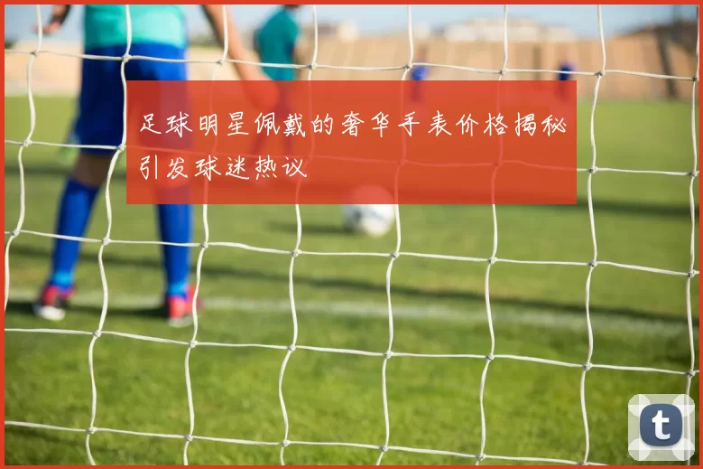 足球明星佩戴的奢华手表价格揭秘引发球迷热议