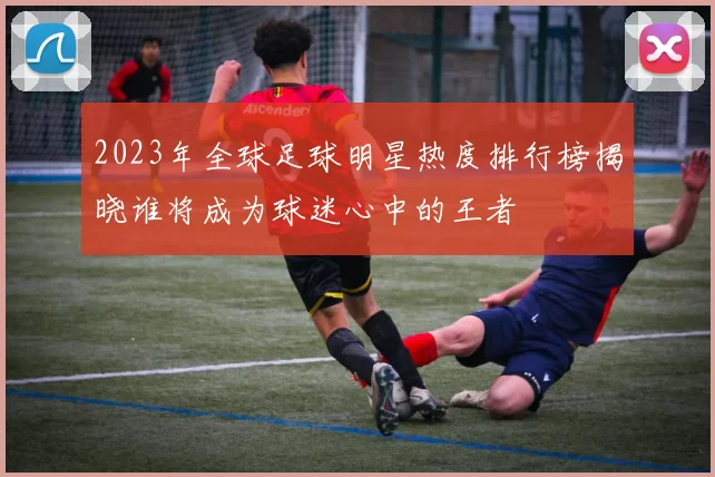 2023年全球足球明星热度排行榜揭晓谁将成为球迷心中的王者