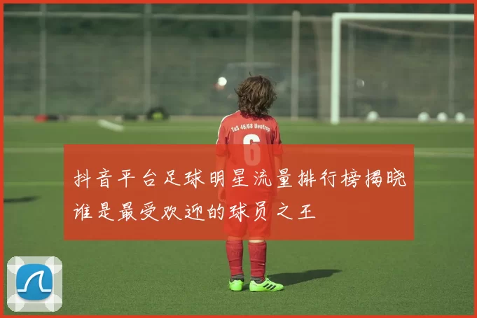 抖音平台足球明星流量排行榜揭晓谁是最受欢迎的球员之王