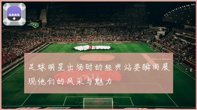足球明星出场时的经典站姿瞬间展现他们的风采与魅力