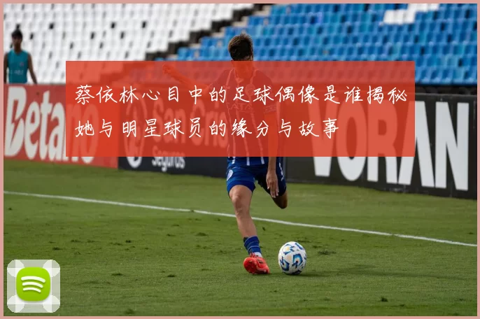 蔡依林心目中的足球偶像是谁揭秘她与明星球员的缘分与故事