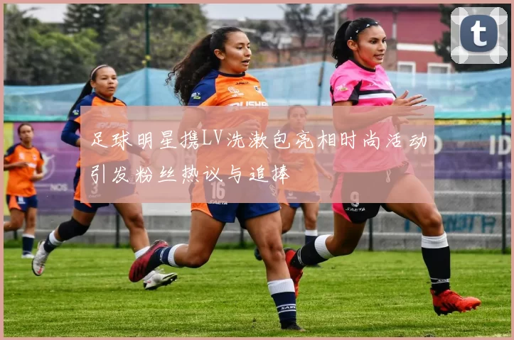 足球明星携LV洗漱包亮相时尚活动引发粉丝热议与追捧