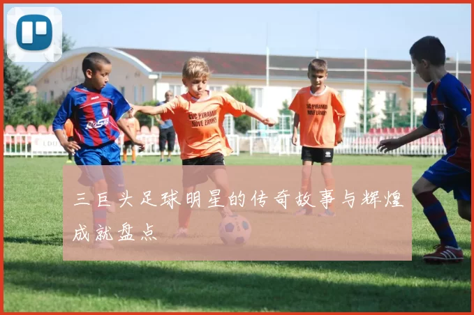 三巨头足球明星的传奇故事与辉煌成就盘点