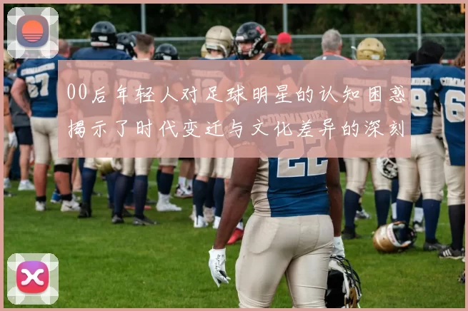 00后年轻人对足球明星的认知困惑揭示了时代变迁与文化差异的深刻影响
