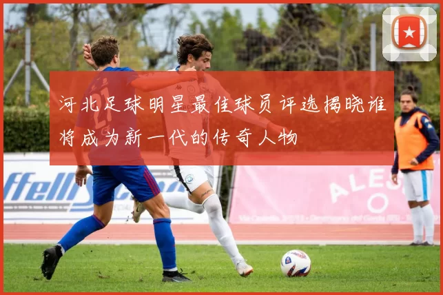 河北足球明星最佳球员评选揭晓谁将成为新一代的传奇人物