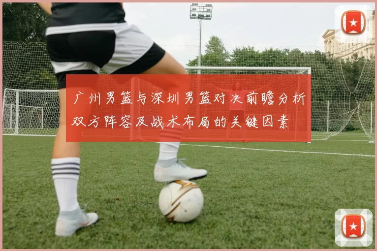 广州男篮与深圳男篮对决前瞻分析双方阵容及战术布局的关键因素