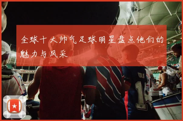 全球十大帅气足球明星盘点他们的魅力与风采